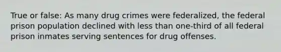 True or false: As many drug crimes were federalized, the federal prison population declined with less than one-third of all federal prison inmates serving sentences for drug offenses.