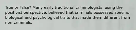 True or False? Many early traditional criminologists, using the positivist perspective, believed that criminals possessed specific biological and psychological traits that made them different from non-criminals.