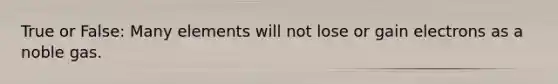 True or False: Many elements will not lose or gain electrons as a noble gas.