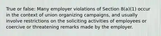 True or false: Many employer violations of Section 8(a)(1) occur in the context of union organizing campaigns, and usually involve restrictions on the soliciting activities of employees or coercive or threatening remarks made by the employer.