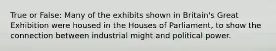 True or False: Many of the exhibits shown in Britain's Great Exhibition were housed in the Houses of Parliament, to show the connection between industrial might and political power.