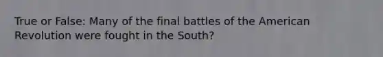 True or False: Many of the final battles of the American Revolution were fought in the South?