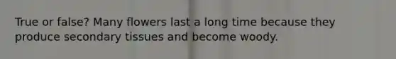 True or false? Many flowers last a long time because they produce secondary tissues and become woody.