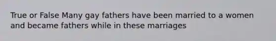True or False Many gay fathers have been married to a women and became fathers while in these marriages