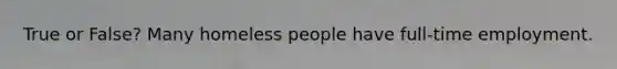 True or False? Many homeless people have full-time employment.