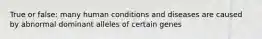 True or false: many human conditions and diseases are caused by abnormal dominant alleles of certain genes