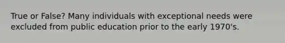 True or False? Many individuals with exceptional needs were excluded from public education prior to the early 1970's.