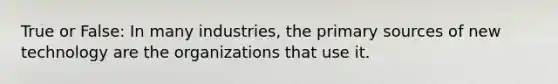 True or False: In many industries, the primary sources of new technology are the organizations that use it.