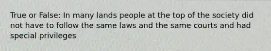 True or False: In many lands people at the top of the society did not have to follow the same laws and the same courts and had special privileges