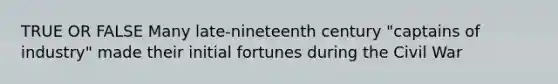 TRUE OR FALSE Many late-nineteenth century "captains of industry" made their initial fortunes during the Civil War