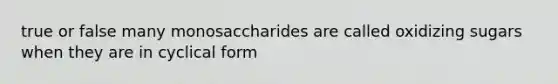 true or false many monosaccharides are called oxidizing sugars when they are in cyclical form