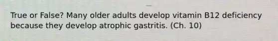 True or False? Many older adults develop vitamin B12 deficiency because they develop atrophic gastritis. (Ch. 10)