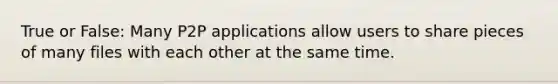 True or False: Many P2P applications allow users to share pieces of many files with each other at the same time.