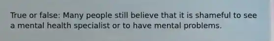 True or false: Many people still believe that it is shameful to see a mental health specialist or to have mental problems.