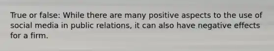 True or false: While there are many positive aspects to the use of social media in public relations, it can also have negative effects for a firm.