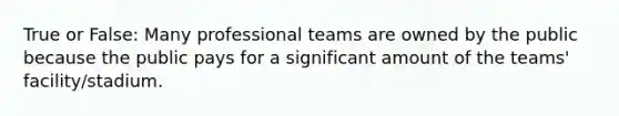 True or False: Many professional teams are owned by the public because the public pays for a significant amount of the teams' facility/stadium.