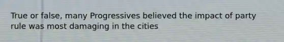 True or false, many Progressives believed the impact of party rule was most damaging in the cities