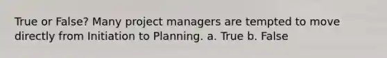 True or False? Many project managers are tempted to move directly from Initiation to Planning. a. True b. False