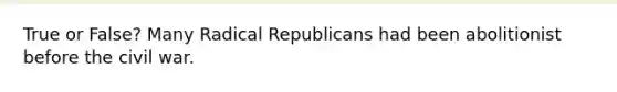 True or False? Many Radical Republicans had been abolitionist before the civil war.