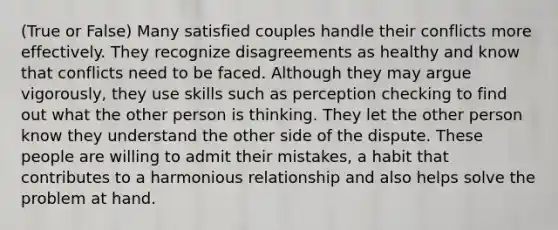 (True or False) Many satisfied couples handle their conflicts more effectively. They recognize disagreements as healthy and know that conflicts need to be faced. Although they may argue vigorously, they use skills such as perception checking to find out what the other person is thinking. They let the other person know they understand the other side of the dispute. These people are willing to admit their mistakes, a habit that contributes to a harmonious relationship and also helps solve the problem at hand.