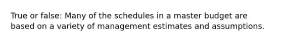 True or false: Many of the schedules in a master budget are based on a variety of management estimates and assumptions.