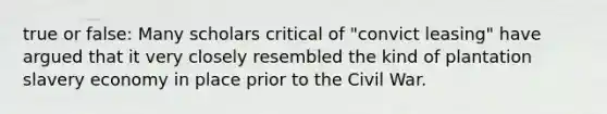 true or false: Many scholars critical of "convict leasing" have argued that it very closely resembled the kind of plantation slavery economy in place prior to the Civil War.