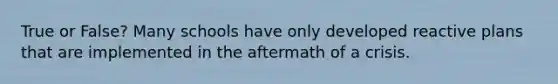 True or False? Many schools have only developed reactive plans that are implemented in the aftermath of a crisis.