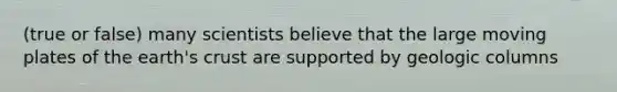 (true or false) many scientists believe that the large moving plates of the earth's crust are supported by geologic columns