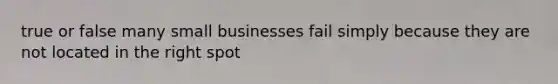 true or false many small businesses fail simply because they are not located in the right spot