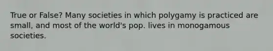 True or False? Many societies in which polygamy is practiced are small, and most of the world's pop. lives in monogamous societies.