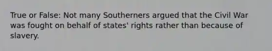 True or False: Not many Southerners argued that the Civil War was fought on behalf of states' rights rather than because of slavery.