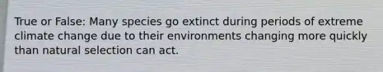 True or False: Many species go extinct during periods of extreme climate change due to their environments changing more quickly than natural selection can act.