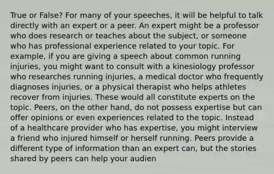 True or False? For many of your speeches, it will be helpful to talk directly with an expert or a peer. An expert might be a professor who does research or teaches about the subject, or someone who has professional experience related to your topic. For example, if you are giving a speech about common running injuries, you might want to consult with a kinesiology professor who researches running injuries, a medical doctor who frequently diagnoses injuries, or a physical therapist who helps athletes recover from injuries. These would all constitute experts on the topic. Peers, on the other hand, do not possess expertise but can offer opinions or even experiences related to the topic. Instead of a <a href='https://www.questionai.com/knowledge/kEuvpEBzlM-healthcare-provider' class='anchor-knowledge'>healthcare provider</a> who has expertise, you might interview a friend who injured himself or herself running. Peers provide a different type of information than an expert can, but the stories shared by peers can help your audien