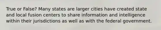 True or False? Many states are larger cities have created state and local fusion centers to share information and intelligence within their jurisdictions as well as with the federal government.