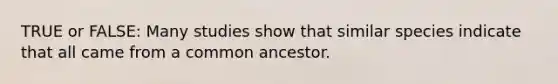 TRUE or FALSE: Many studies show that similar species indicate that all came from a common ancestor.