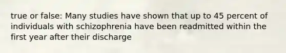 true or false: Many studies have shown that up to 45 percent of individuals with schizophrenia have been readmitted within the first year after their discharge
