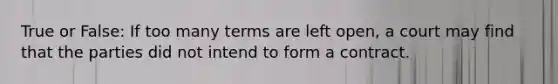 True or False: If too many terms are left open, a court may find that the parties did not intend to form a contract.