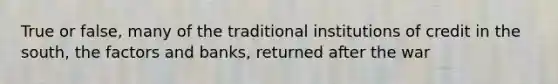 True or false, many of the traditional institutions of credit in the south, the factors and banks, returned after the war