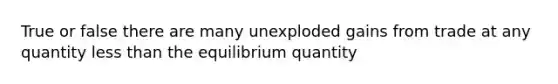 True or false there are many unexploded gains from trade at any quantity less than the equilibrium quantity