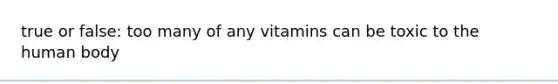 true or false: too many of any vitamins can be toxic to the human body