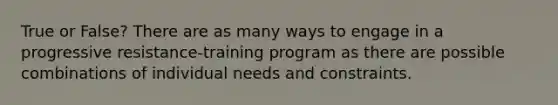 True or False? There are as many ways to engage in a progressive resistance-training program as there are possible combinations of individual needs and constraints.