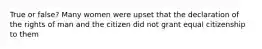 True or false? Many women were upset that the declaration of the rights of man and the citizen did not grant equal citizenship to them