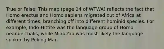 True or False: This map (page 24 of WTWA) reflects the fact that <a href='https://www.questionai.com/knowledge/kI1ONx7LAC-homo-erectus' class='anchor-knowledge'>homo erectus</a> and <a href='https://www.questionai.com/knowledge/k9aqcXDhxN-homo-sapiens' class='anchor-knowledge'>homo sapiens</a> migrated out of Africa at different times, branching off into different hominid species. For example, Indo-Hittite was the language group of Homo neanderthalis, while Miao-Yao was most likely the language spoken by Peking Man.