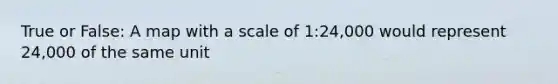 True or False: A map with a scale of 1:24,000 would represent 24,000 of the same unit