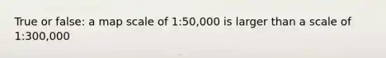 True or false: a map scale of 1:50,000 is larger than a scale of 1:300,000