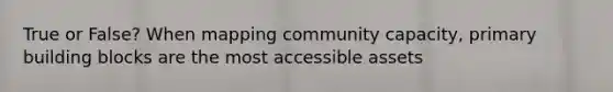 True or False? When mapping community capacity, primary building blocks are the most accessible assets