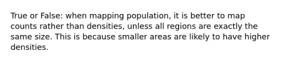 True or False: when mapping population, it is better to map counts rather than densities, unless all regions are exactly the same size. This is because smaller areas are likely to have higher densities.