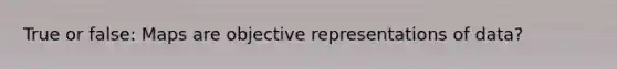 True or false: Maps are objective representations of data?