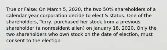 True or False: On March 5, 2020, the two 50% shareholders of a calendar year corporation decide to elect S status. One of the shareholders, Terry, purchased her stock from a previous shareholder (a nonresident alien) on January 18, 2020. Only the two shareholders who own stock on the date of election, must consent to the election.