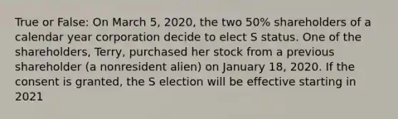 True or False: On March 5, 2020, the two 50% shareholders of a calendar year corporation decide to elect S status. One of the shareholders, Terry, purchased her stock from a previous shareholder (a nonresident alien) on January 18, 2020. If the consent is granted, the S election will be effective starting in 2021